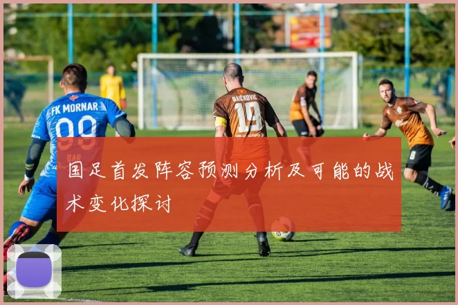 国足首发阵容预测分析及可能的战术变化探讨