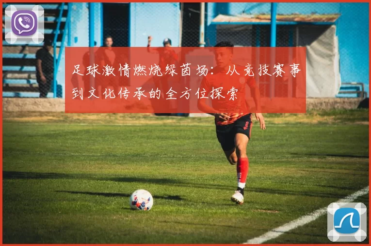 足球激情燃烧绿茵场：从竞技赛事到文化传承的全方位探索