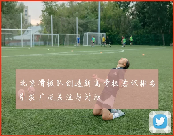 北京滑板队创造新高滑板意识排名引发广泛关注与讨论