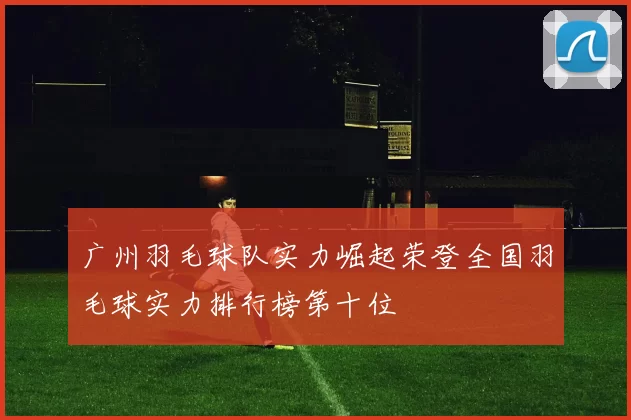 广州羽毛球队实力崛起荣登全国羽毛球实力排行榜第十位