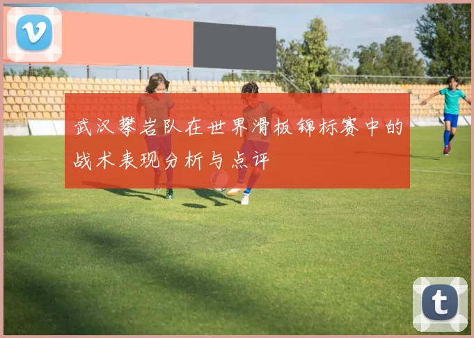 武汉攀岩队在世界滑板锦标赛中的战术表现分析与点评