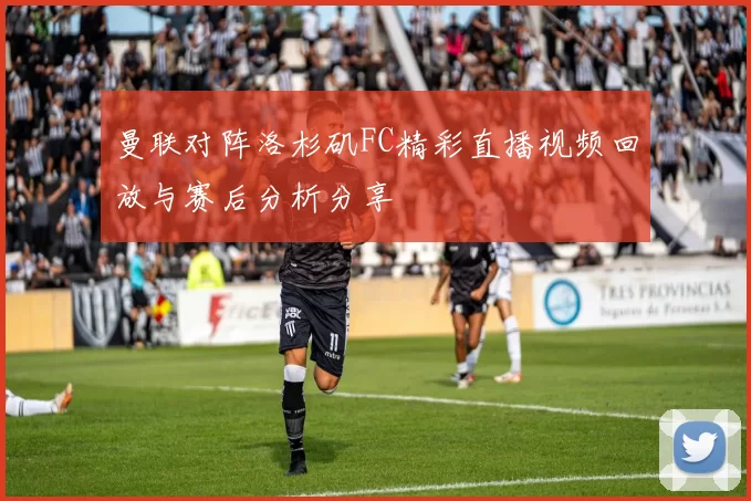 曼联对阵洛杉矶FC精彩直播视频回放与赛后分析分享