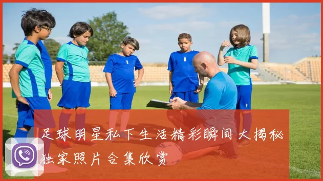 足球明星私下生活精彩瞬间大揭秘独家照片合集欣赏