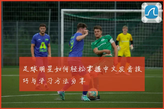 足球明星如何轻松掌握中文发音技巧与学习方法分享