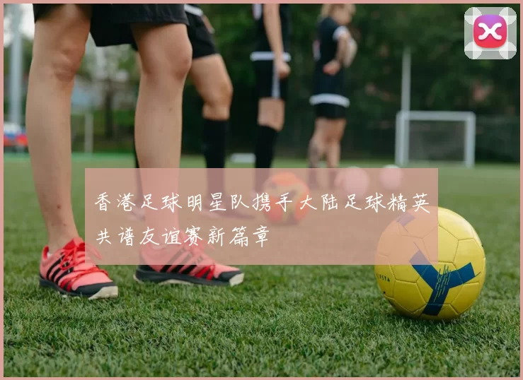香港足球明星队携手大陆足球精英共谱友谊赛新篇章