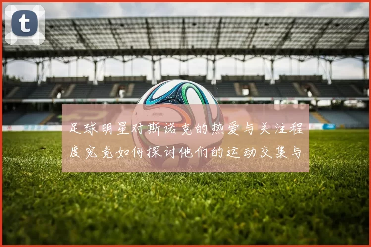 足球明星对斯诺克的热爱与关注程度究竟如何探讨他们的运动交集与影响