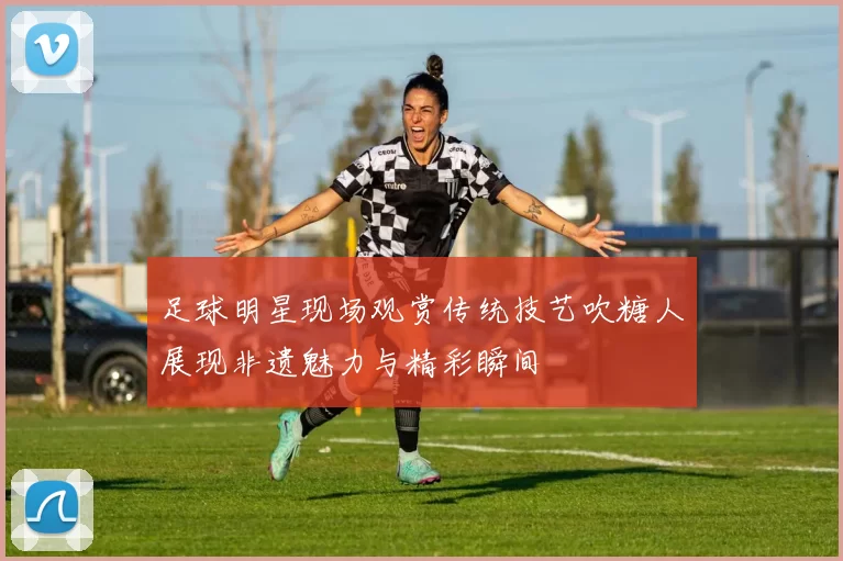 足球明星现场观赏传统技艺吹糖人展现非遗魅力与精彩瞬间