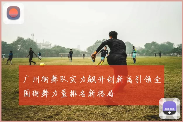 广州街舞队实力飙升创新高引领全国街舞力量排名新格局