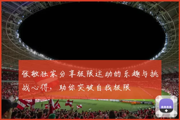 张敏独家分享极限运动的乐趣与挑战心得，助你突破自我极限