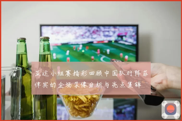 亚运小组赛精彩回顾中国队对阵菲律宾的全场录像分析与亮点集锦