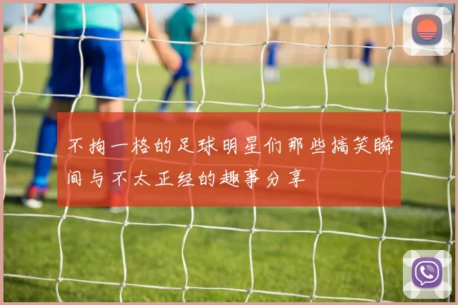 不拘一格的足球明星们那些搞笑瞬间与不太正经的趣事分享
