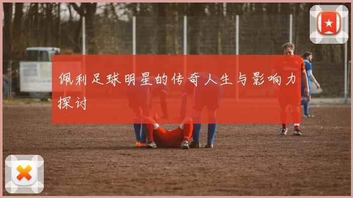 佩利足球明星的传奇人生与影响力探讨
