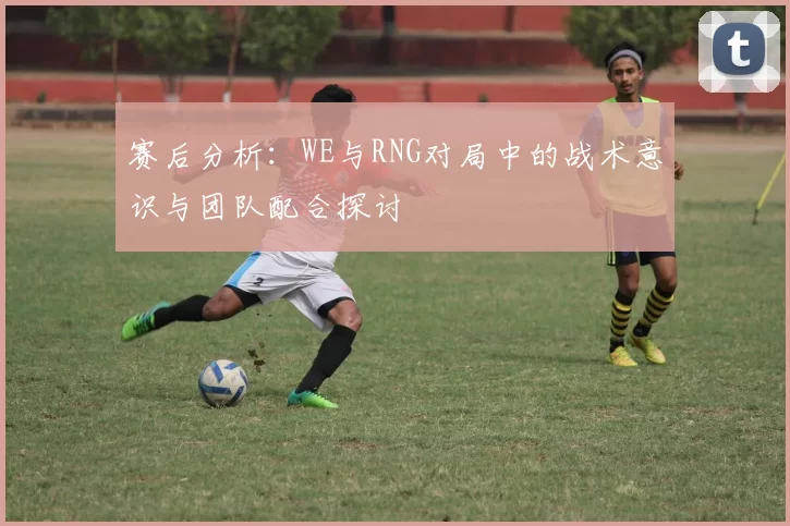 赛后分析：WE与RNG对局中的战术意识与团队配合探讨