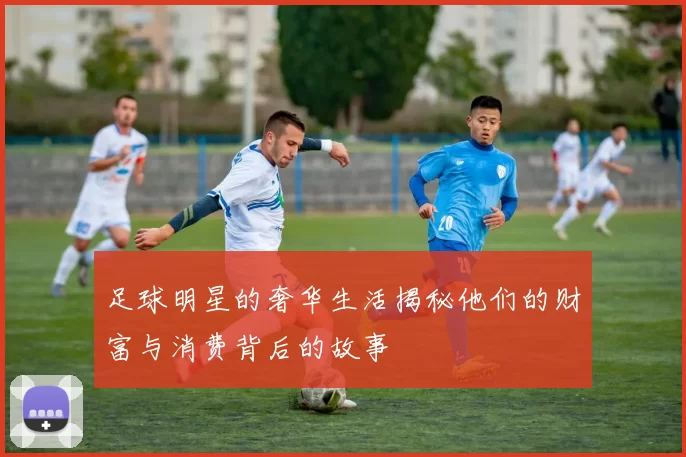 足球明星的奢华生活揭秘他们的财富与消费背后的故事