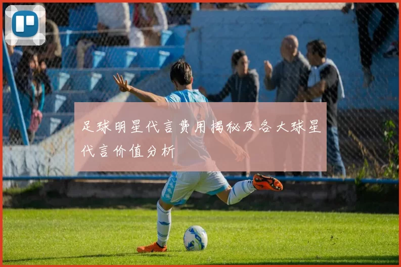足球明星代言费用揭秘及各大球星代言价值分析