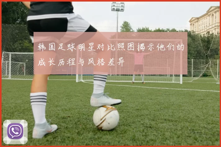 韩国足球明星对比照图揭示他们的成长历程与风格差异