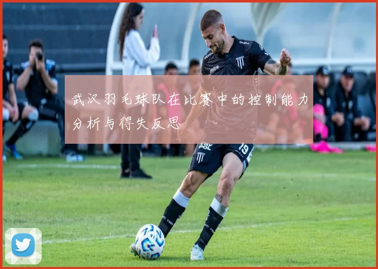 武汉羽毛球队在比赛中的控制能力分析与得失反思