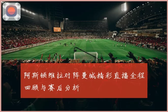 阿斯顿维拉对阵曼城精彩直播全程回顾与赛后分析