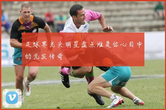 足球界光头明星盘点谁是你心目中的无发传奇