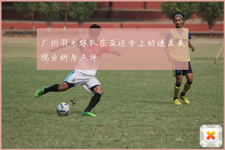广州羽毛球队在亚运会上的速度表现分析与点评