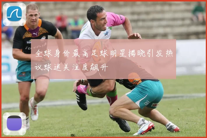 全球身价最高足球明星揭晓引发热议球迷关注度飙升