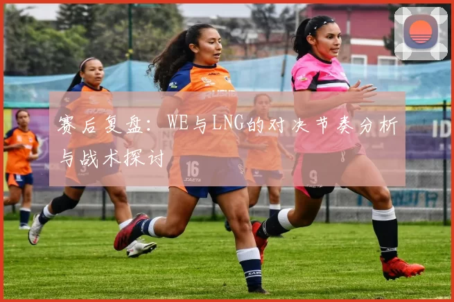 赛后复盘：WE与LNG的对决节奏分析与战术探讨