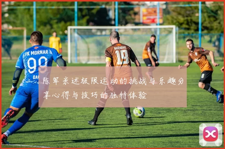 陈军亲述极限运动的挑战与乐趣分享心得与技巧的独特体验