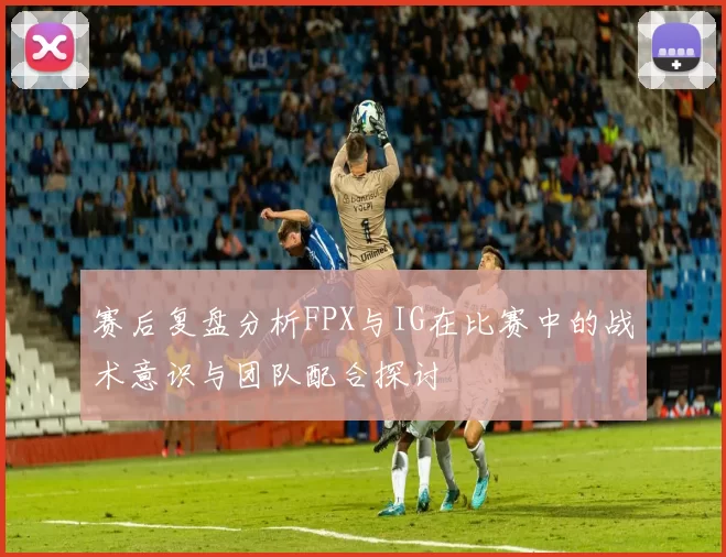 赛后复盘分析FPX与IG在比赛中的战术意识与团队配合探讨