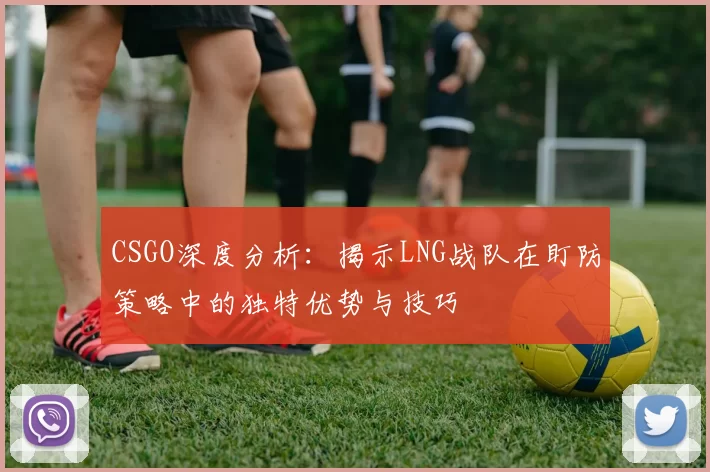 CSGO深度分析：揭示LNG战队在盯防策略中的独特优势与技巧