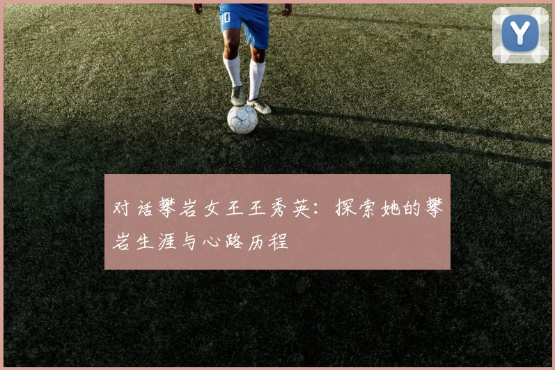 对话攀岩女王王秀英：探索她的攀岩生涯与心路历程