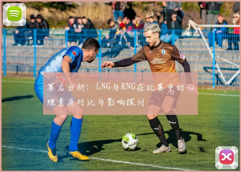赛后分析：LNG与RNG在比赛中的心理素质对比与影响探讨