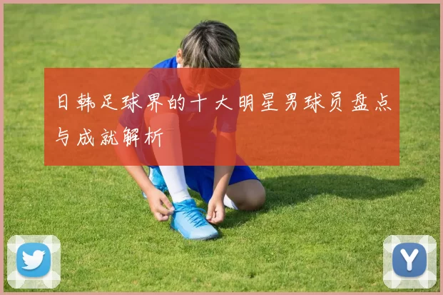 日韩足球界的十大明星男球员盘点与成就解析