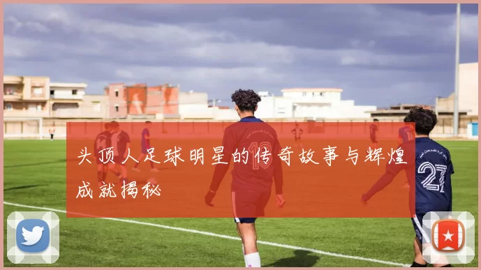 头顶人足球明星的传奇故事与辉煌成就揭秘