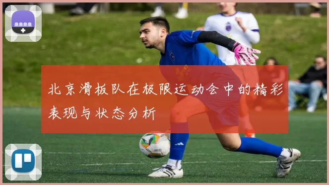 北京滑板队在极限运动会中的精彩表现与状态分析