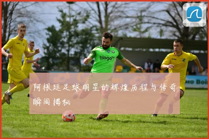 阿根廷足球明星的辉煌历程与传奇瞬间揭秘