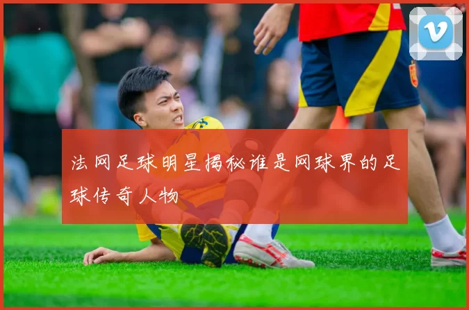 法网足球明星揭秘谁是网球界的足球传奇人物