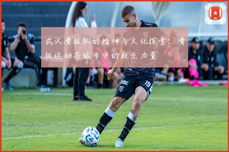 武汉滑板队的精神与文化探索：滑板运动在城市中的新生力量