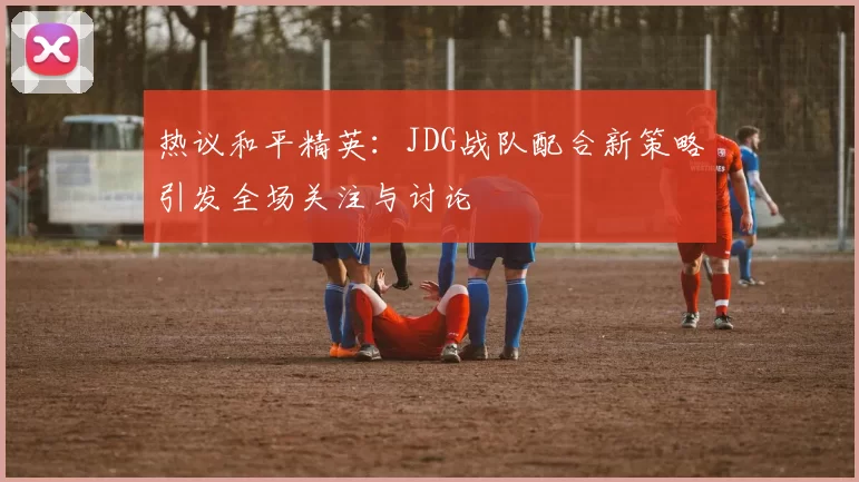 热议和平精英：JDG战队配合新策略引发全场关注与讨论