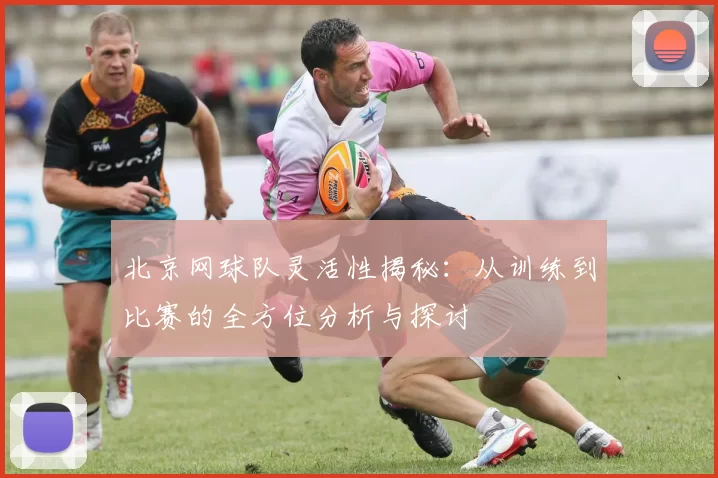 北京网球队灵活性揭秘：从训练到比赛的全方位分析与探讨