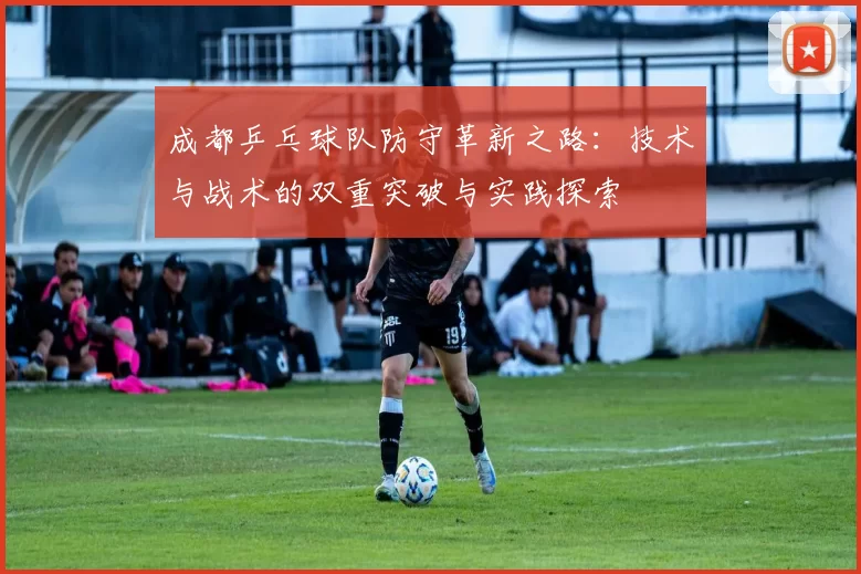 成都乒乓球队防守革新之路：技术与战术的双重突破与实践探索