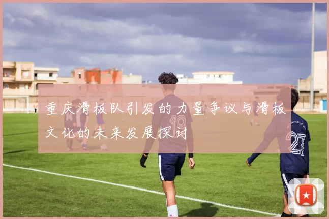 重庆滑板队引发的力量争议与滑板文化的未来发展探讨