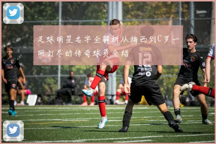 足球明星名字全解析从梅西到C罗一网打尽的传奇球员介绍