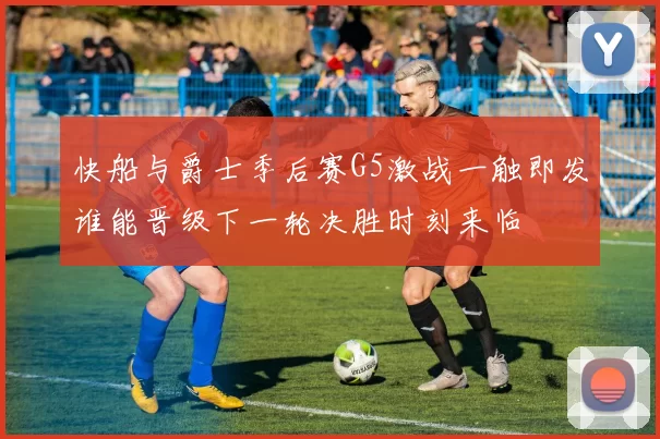 快船与爵士季后赛G5激战一触即发谁能晋级下一轮决胜时刻来临
