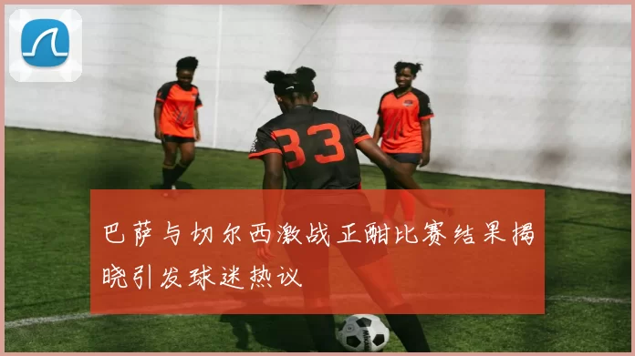 巴萨与切尔西激战正酣比赛结果揭晓引发球迷热议