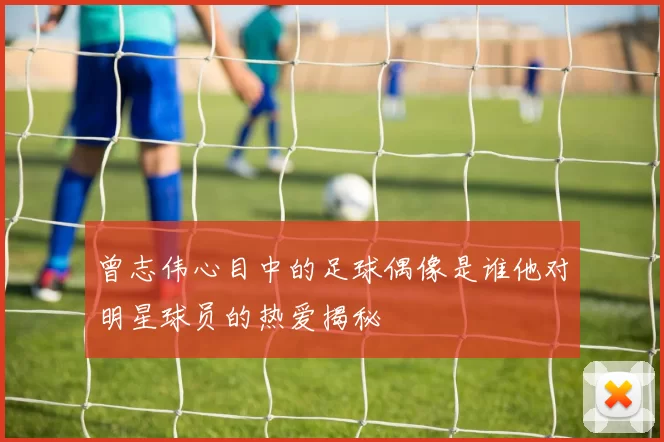 曾志伟心目中的足球偶像是谁他对明星球员的热爱揭秘