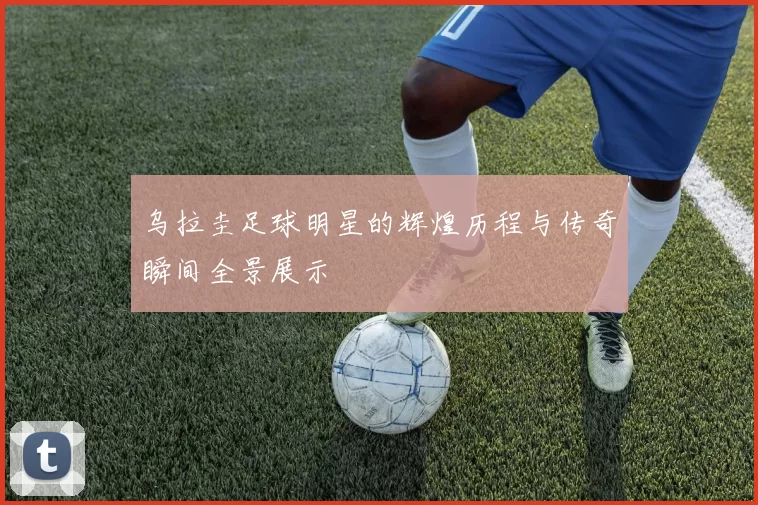 乌拉圭足球明星的辉煌历程与传奇瞬间全景展示