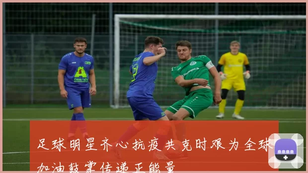 足球明星齐心抗疫共克时艰为全球加油鼓掌传递正能量