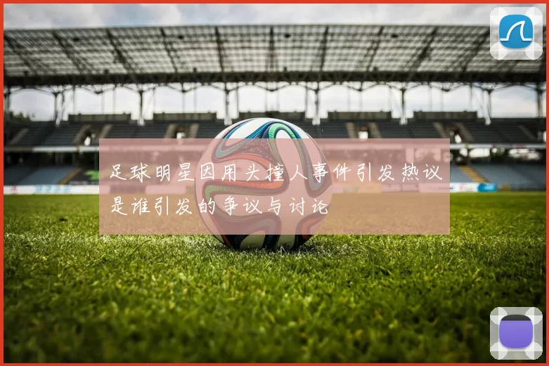 足球明星因用头撞人事件引发热议是谁引发的争议与讨论
