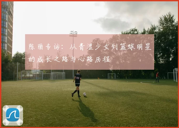 陈丽专访：从青涩少女到篮球明星的成长之路与心路历程