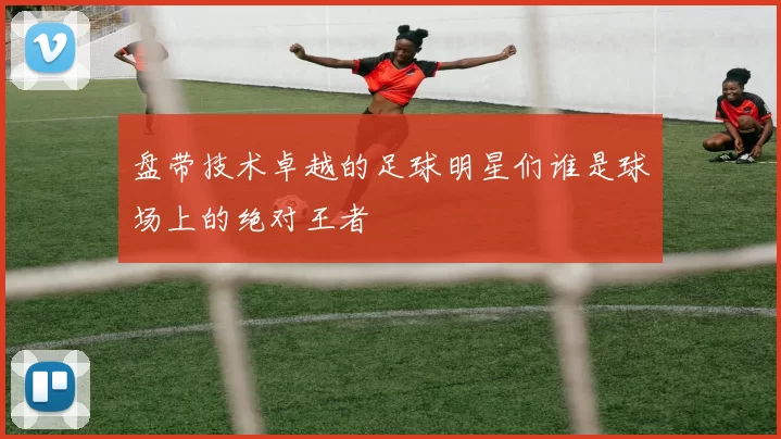 盘带技术卓越的足球明星们谁是球场上的绝对王者